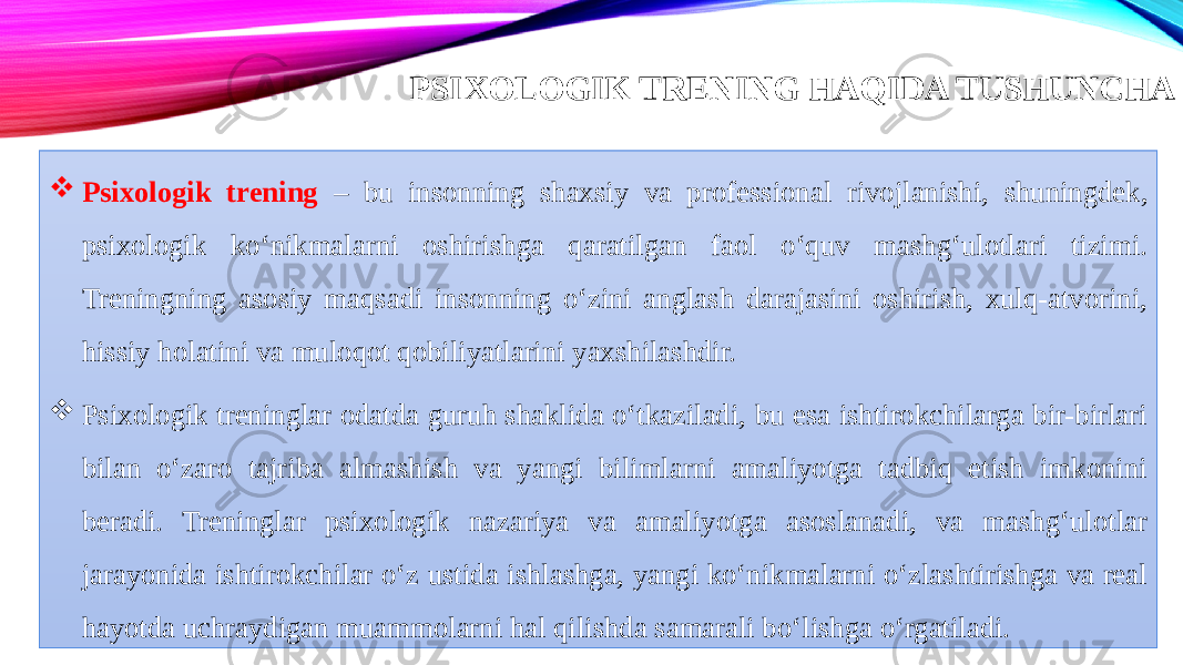 .PSIXOLOGIK TRENING HAQIDA TUSHUNCHA  Psixologik trening – bu insonning shaxsiy va professional rivojlanishi, shuningdek, psixologik ko‘nikmalarni oshirishga qaratilgan faol o‘quv mashg‘ulotlari tizimi. Treningning asosiy maqsadi insonning o‘zini anglash darajasini oshirish, xulq-atvorini, hissiy holatini va muloqot qobiliyatlarini yaxshilashdir.  Psixologik treninglar odatda guruh shaklida o‘tkaziladi, bu esa ishtirokchilarga bir-birlari bilan o‘zaro tajriba almashish va yangi bilimlarni amaliyotga tadbiq etish imkonini beradi. Treninglar psixologik nazariya va amaliyotga asoslanadi, va mashg‘ulotlar jarayonida ishtirokchilar o‘z ustida ishlashga, yangi ko‘nikmalarni o‘zlashtirishga va real hayotda uchraydigan muammolarni hal qilishda samarali bo‘lishga o‘rgatiladi. 