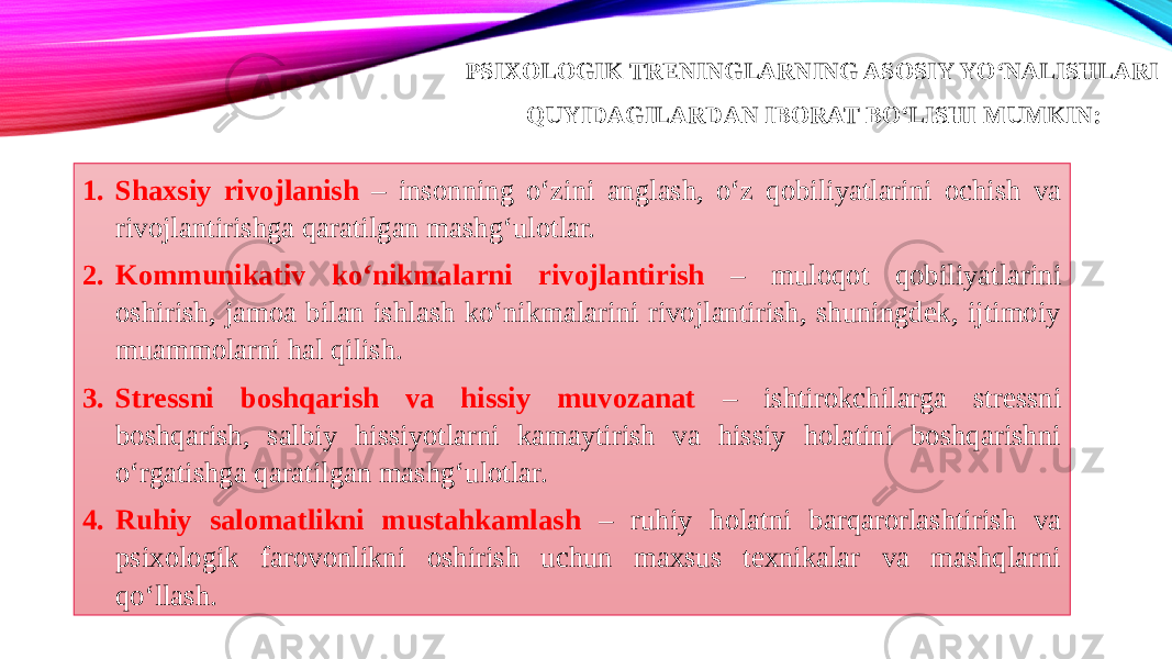 PSIXOLOGIK TRENINGLARNING ASOSIY YO‘NALISHLARI QUYIDAGILARDAN IBORAT BO‘LISHI MUMKIN: 1. Shaxsiy rivojlanish – insonning o‘zini anglash, o‘z qobiliyatlarini ochish va rivojlantirishga qaratilgan mashg‘ulotlar. 2. Kommunikativ ko‘nikmalarni rivojlantirish – muloqot qobiliyatlarini oshirish, jamoa bilan ishlash ko‘nikmalarini rivojlantirish, shuningdek, ijtimoiy muammolarni hal qilish. 3. Stressni boshqarish va hissiy muvozanat – ishtirokchilarga stressni boshqarish, salbiy hissiyotlarni kamaytirish va hissiy holatini boshqarishni o‘rgatishga qaratilgan mashg‘ulotlar. 4. Ruhiy salomatlikni mustahkamlash – ruhiy holatni barqarorlashtirish va psixologik farovonlikni oshirish uchun maxsus texnikalar va mashqlarni qo‘llash. 