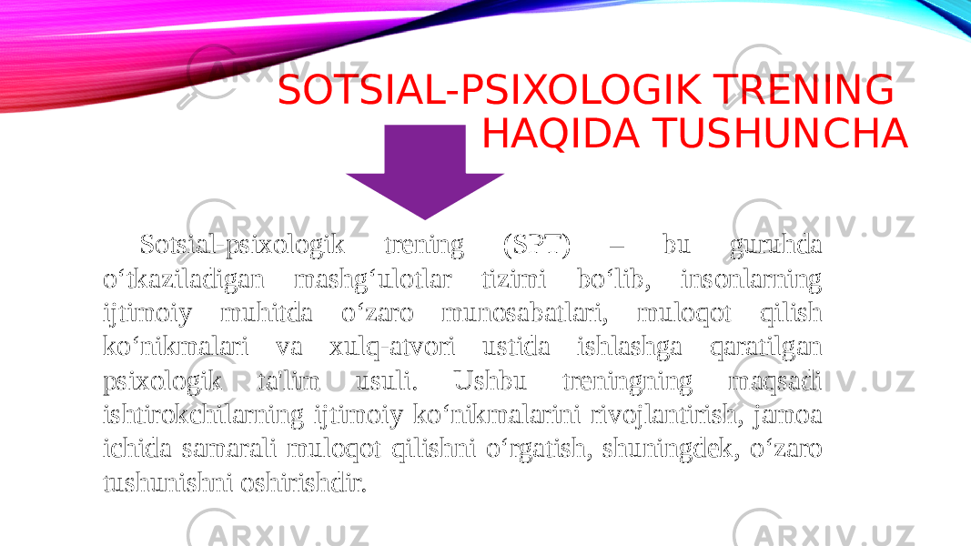 SOTSIAL-PSIXOLOGIK TRENING HAQIDA TUSHUNCHA Sotsial-psixologik trening (SPT) – bu guruhda o‘tkaziladigan mashg‘ulotlar tizimi bo‘lib, insonlarning ijtimoiy muhitda o‘zaro munosabatlari, muloqot qilish ko‘nikmalari va xulq-atvori ustida ishlashga qaratilgan psixologik ta&#39;lim usuli. Ushbu treningning maqsadi ishtirokchilarning ijtimoiy ko‘nikmalarini rivojlantirish, jamoa ichida samarali muloqot qilishni o‘rgatish, shuningdek, o‘zaro tushunishni oshirishdir. 