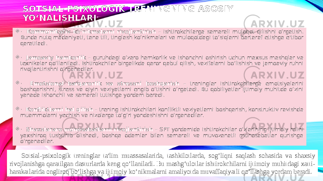 SOTSIAL-PSIXOLOGIK TRENINGNING ASOSIY YO‘NALISHLARI :  · Kommunikativ ko‘nikmalarni rivojlantirish – ishtirokchilarga samarali muloqot qilishni o‘rgatish. Bunda nutq madaniyati, tana tili, tinglash ko‘nikmalari va muloqotdagi to‘siqlarni bartaraf etishga e&#39;tibor qaratiladi.  · Jamoaviy hamkorlik – guruhdagi o‘zaro hamkorlik va ishonchni oshirish uchun maxsus mashqlar va texnikalar qo‘llaniladi. Ishtirokchilar birgalikda qaror qabul qilish, vazifalarni bo‘lishish va jamoaviy ruhni rivojlantirishni o‘rganadilar.  · Emotsional barqarorlik va stressni boshqarish – treninglar ishtirokchilarga emotsiyalarini boshqarishni, stress va qiyin vaziyatlarni engib o‘tishni o‘rgatadi. Bu qobiliyatlar ijtimoiy muhitda o‘zini yanada ishonchli va samarali tutishga yordam beradi.  · Konfliktlarni hal qilish – trening ishtirokchilari konfliktli vaziyatlarni boshqarish, konstruktiv ravishda muammolarni yechish va nizolarga to‘g‘ri yondashishni o‘rganadilar.  · Shaxslararo munosabatlarni rivojlantirish – SPT yordamida ishtirokchilar o‘zlarining ijtimoiy rolini yaxshiroq tushunib olishadi, boshqa odamlar bilan samarali va muvozanatli munosabatlar qurishga o‘rganadilar. Sotsial-psixologik treninglar ta&#39;lim muassasalarida, tashkilotlarda, sog‘liqni saqlash sohasida va shaxsiy rivojlanishga qaratilgan dasturlarda keng qo‘llaniladi. Bu mashg‘ulotlar ishtirokchilarni ijtimoiy muhitdagi xatti- harakatlarida ongliroq bo‘lishga va ijtimoiy ko‘nikmalarni amaliyotda muvaffaqiyatli qo‘llashga yordam beradi. 