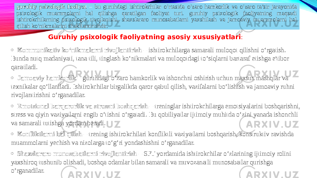 guruhiy psixologik faoliyat – bu guruhdagi ishtirokchilar o‘rtasida o‘zaro hamkorlik va o‘zaro ta’sir jarayonida psixologik muammolarni hal qilishga qaratilgan faoliyat turi. guruhiy psixologik faoliyatning maqsadi ishtirokchilarning psixologik rivojlanishi, shaxslararo munosabatlarni yaxshilash va jamoaviy muammolarni hal qilish ko‘nikmalarini shakllantirishdir. Guruhiy psixologik faoliyatning asosiy xususiyatlari : · Kommunikativ ko‘nikmalarni rivojlantirish – ishtirokchilarga samarali muloqot qilishni o‘rgatish. Bunda nutq madaniyati, tana tili, tinglash ko‘nikmalari va muloqotdagi to‘siqlarni bartaraf etishga e&#39;tibor qaratiladi. · Jamoaviy hamkorlik – guruhdagi o‘zaro hamkorlik va ishonchni oshirish uchun maxsus mashqlar va texnikalar qo‘llaniladi. Ishtirokchilar birgalikda qaror qabul qilish, vazifalarni bo‘lishish va jamoaviy ruhni rivojlantirishni o‘rganadilar. · Emotsional barqarorlik va stressni boshqarish – treninglar ishtirokchilarga emotsiyalarini boshqarishni, stress va qiyin vaziyatlarni engib o‘tishni o‘rgatadi. Bu qobiliyatlar ijtimoiy muhitda o‘zini yanada ishonchli va samarali tutishga yordam beradi. · Konfliktlarni hal qilish – trening ishtirokchilari konfliktli vaziyatlarni boshqarish, konstruktiv ravishda muammolarni yechish va nizolarga to‘g‘ri yondashishni o‘rganadilar. · Shaxslararo munosabatlarni rivojlantirish – SPT yordamida ishtirokchilar o‘zlarining ijtimoiy rolini yaxshiroq tushunib olishadi, boshqa odamlar bilan samarali va muvozanatli munosabatlar qurishga o‘rganadilar. 