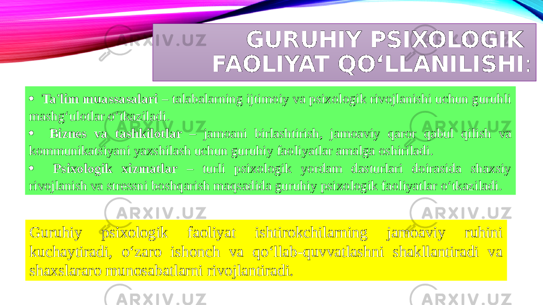 GURUHIY PSIXOLOGIK FAOLIYAT QO‘LLANILISHI : · Ta&#39;lim muassasalari – talabalarning ijtimoiy va psixologik rivojlanishi uchun guruhli mashg‘ulotlar o‘tkaziladi. · Biznes va tashkilotlar – jamoani birlashtirish, jamoaviy qaror qabul qilish va kommunikatsiyani yaxshilash uchun guruhiy faoliyatlar amalga oshiriladi. · Psixologik xizmatlar – turli psixologik yordam dasturlari doirasida shaxsiy rivojlanish va stressni boshqarish maqsadida guruhiy psixologik faoliyatlar o‘tkaziladi. Guruhiy psixologik faoliyat ishtirokchilarning jamoaviy ruhini kuchaytiradi, o‘zaro ishonch va qo‘llab-quvvatlashni shakllantiradi va shaxslararo munosabatlarni rivojlantiradi. 