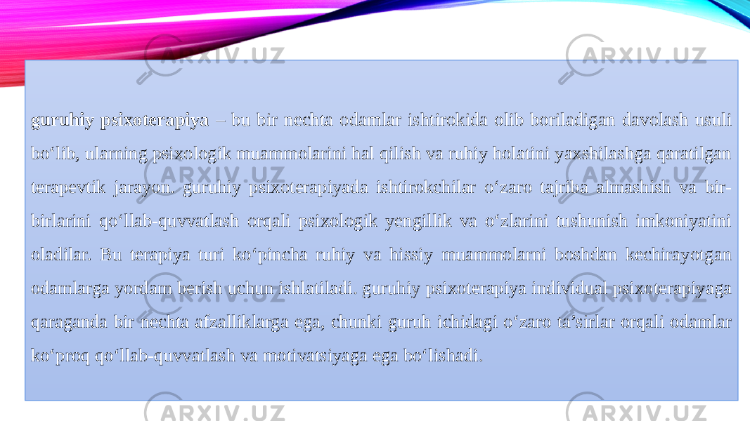 guruhiy psixoterapiya – bu bir nechta odamlar ishtirokida olib boriladigan davolash usuli bo‘lib, ularning psixologik muammolarini hal qilish va ruhiy holatini yaxshilashga qaratilgan terapevtik jarayon. guruhiy psixoterapiyada ishtirokchilar o‘zaro tajriba almashish va bir- birlarini qo‘llab-quvvatlash orqali psixologik yengillik va o‘zlarini tushunish imkoniyatini oladilar. Bu terapiya turi ko‘pincha ruhiy va hissiy muammolarni boshdan kechirayotgan odamlarga yordam berish uchun ishlatiladi. guruhiy psixoterapiya individual psixoterapiyaga qaraganda bir nechta afzalliklarga ega, chunki guruh ichidagi o‘zaro ta’sirlar orqali odamlar ko‘proq qo‘llab-quvvatlash va motivatsiyaga ega bo‘lishadi. 