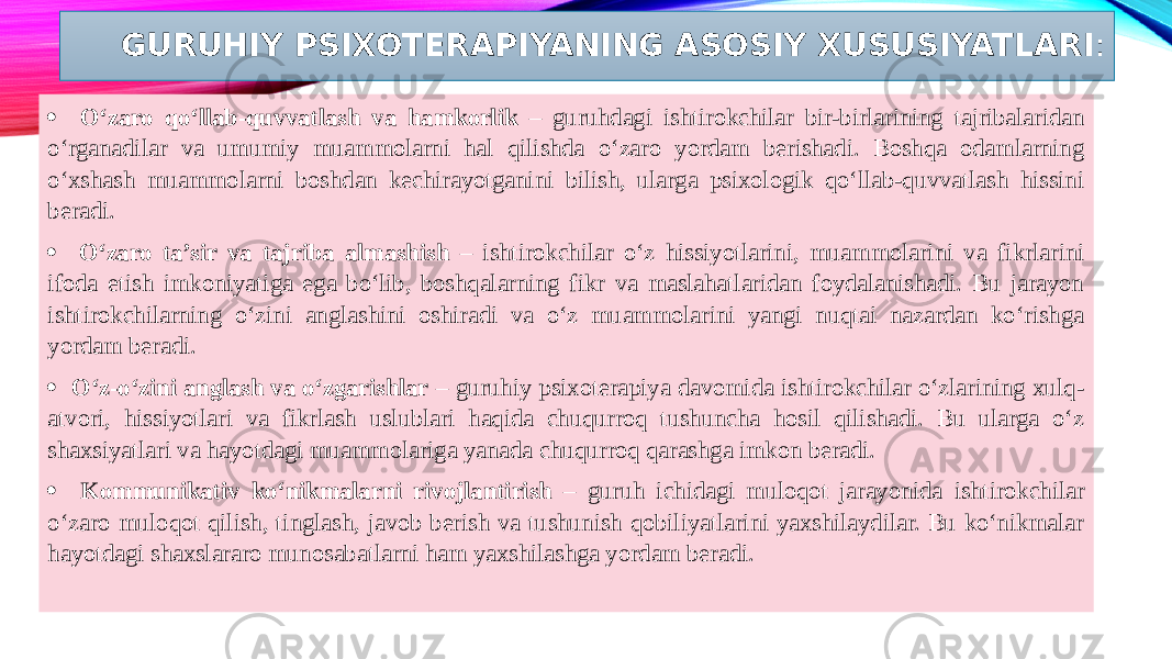 GURUHIY PSIXOTERAPIYANING ASOSIY XUSUSIYATLARI : · O‘zaro qo‘llab-quvvatlash va hamkorlik – guruhdagi ishtirokchilar bir-birlarining tajribalaridan o‘rganadilar va umumiy muammolarni hal qilishda o‘zaro yordam berishadi. Boshqa odamlarning o‘xshash muammolarni boshdan kechirayotganini bilish, ularga psixologik qo‘llab-quvvatlash hissini beradi. · O‘zaro ta’sir va tajriba almashish – ishtirokchilar o‘z hissiyotlarini, muammolarini va fikrlarini ifoda etish imkoniyatiga ega bo‘lib, boshqalarning fikr va maslahatlaridan foydalanishadi. Bu jarayon ishtirokchilarning o‘zini anglashini oshiradi va o‘z muammolarini yangi nuqtai nazardan ko‘rishga yordam beradi. · O‘z-o‘zini anglash va o‘zgarishlar – guruhiy psixoterapiya davomida ishtirokchilar o‘zlarining xulq- atvori, hissiyotlari va fikrlash uslublari haqida chuqurroq tushuncha hosil qilishadi. Bu ularga o‘z shaxsiyatlari va hayotdagi muammolariga yanada chuqurroq qarashga imkon beradi. · Kommunikativ ko‘nikmalarni rivojlantirish – guruh ichidagi muloqot jarayonida ishtirokchilar o‘zaro muloqot qilish, tinglash, javob berish va tushunish qobiliyatlarini yaxshilaydilar. Bu ko‘nikmalar hayotdagi shaxslararo munosabatlarni ham yaxshilashga yordam beradi.   