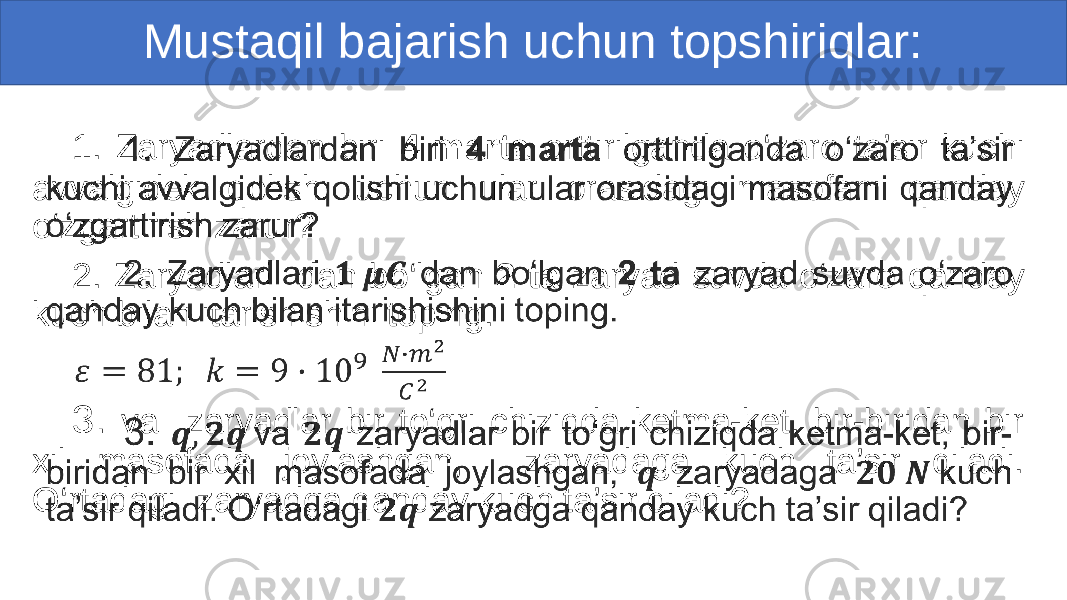 Mustaqil bajarish uchun topshiriqlar: 1. Zaryadlardan biri 4 marta orttirilganda o‘zaro ta’sir kuchi avvalgidek qolishi uchun ular orasidagi masofani qanday o‘zgartirish zarur? 2. Zaryadlari dan bo‘lgan 2 ta zaryad suvda o‘zaro qanday kuch bilan itarishishini toping. 3. va zaryadlar bir to‘gri chiziqda ketma-ket, bir-biridan bir xil masofada joylashgan, zaryadaga kuch ta’sir qiladi. O‘rtadagi zaryadga qanday kuch ta’sir qiladi? • 