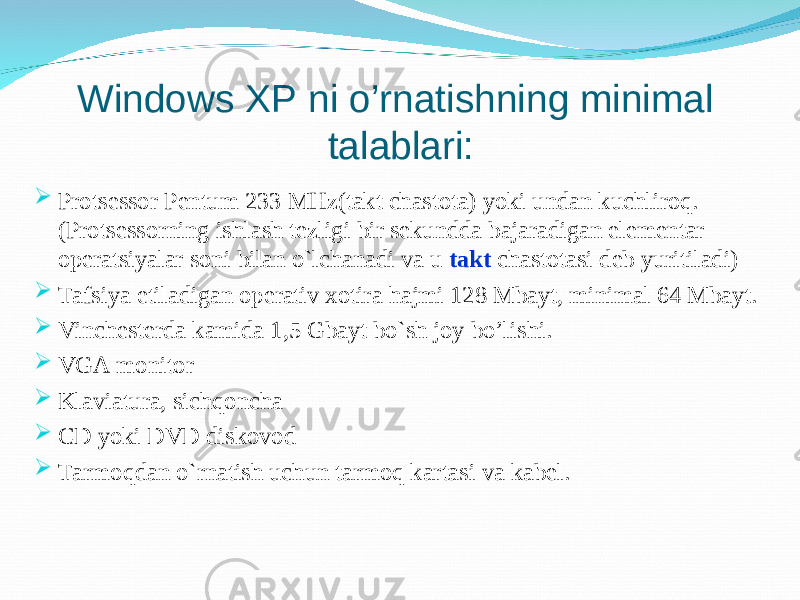 Windows XP ni o’rnatishning minimal talablari:  Protsessor Pentum 233 MHz(takt chastota) yoki undan kuchliroq. (Protsessorning ishlash tezligi bir sekundda bajaradigan elementar operatsiyalar soni bilan o`lchanadi va u takt chastotasi deb yuritiladi)  Tafsiya etiladigan operativ xotira hajmi 128 Mbayt, minimal 64 Mbayt.  Vinchesterda kamida 1,5 Gbayt bo`sh joy bo’lishi.  VGA monitor  Klaviatura, sichqoncha  CD yoki DVD diskovod  Tarmoqdan o`rnatish uchun tarmoq kartasi va kabel. 