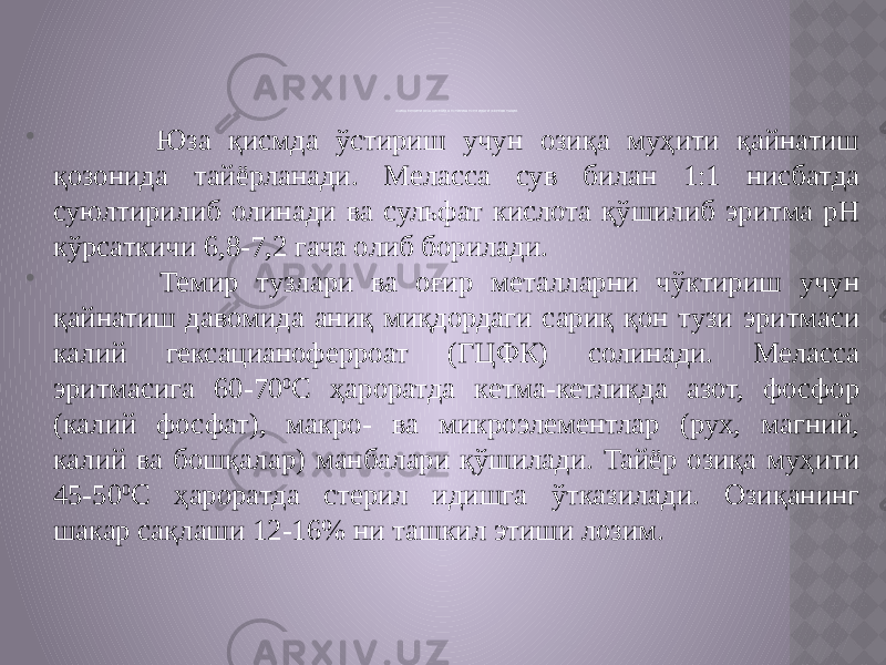 ОЗИҚА МУҲИТИ ЮЗА ҚИСМИДА ЎСТИР ИШ УСУЛИДАГИ ФЕРМЕНТАЦИЯ  Юза қисмда ўстириш учун озиқа муҳити қайнатиш қозонида тайёрланади. Меласса сув билан 1:1 нисбатда суюлтирилиб олинади ва сульфат кислота қўшилиб эритма рН кўрсаткичи 6,8-7,2 гача олиб борилади.  Темир тузлари ва оғир металларни чўктириш учун қайнатиш давомида аниқ миқдордаги сариқ қон тузи эритмаси калий гексацианоферроат (ГЦФК) солинади. Меласса эритмасига 60-70 0 С ҳароратда кетма-кетликда азот, фосфор (калий фосфат), макро- ва микроэлементлар (рух, магний, калий ва бошқалар) манбалари қўшилади. Тайёр озиқа муҳити 45-50 0 С ҳароратда стерил идишга ўтказилади. Озиқанинг шакар сақлаши 12-16% ни ташкил этиши лозим. 