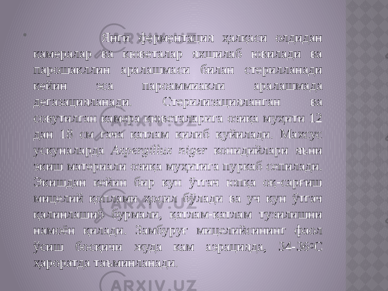  Янги ферментация ҳалқаcи олдидан камералар ва кюветалар яхшилаб ювилади ва парошакллин аралашмаси билан стерилланади кейин эса пароаммиакли аралашмада дегазацияланади. Стерилизацияланган ва совутилган камера кюветаларига озиқа муҳити 12 дан 18 см гача қатлам қилиб қуйилади. Махсус ускуналарда Aspergillus niger конидийлари яъни экиш материали озиқа муҳитига пуркаб сепилади. Экишдан кейин бир кун ўтгач юпқа оқ-сарғиш мицелий қоплами ҳосил бўлади ва уч кун ўтгач қалинлашиб бурмали, қатлам-қатлам тузилишни намоён қилади. Замбуруғ мицелийсининг фаол ўсиш босқичи жуда кам аэрацияда, 34-36 0 С ҳароратда таъминланади. 