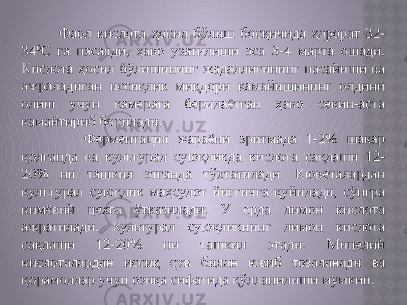  Фаол кислота ҳосил бўлиш босқичида ҳарорат 32- 34 0 С га пасаяди, ҳаво узатилиши эса 3-4 марта ошади. Кислота ҳосил бўлишининг жадаллигининг пасайиши ва ажраладиган иссиқлик миқдори камайишининг олдини олиш учун камерага берилаётган ҳаво секин-аста камайтириб борилади. Ферментация жараёни эритмада 1-2% шакар қолганда ва культурал суюқликда кислота сақлаши 12- 20% ни ташкил этганда тўхтатилади. Кюветалардан культурал суюқлик маҳсулот йиғгичга қуйилади, сўнгра кимёвий цехга ўтказилади. У ерда лимон кислота ажратилади. Культурал суюқликнинг лимон кислота сақлаши 12-20% ни ташкил этади. Мицелий кислоталардан иссиқ сув билан ювиб тозаланади ва қорамоллар учун озиқа сифатида қўлланилиши мумкин. 