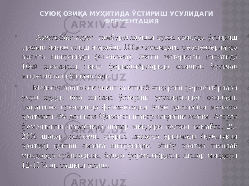 СУЮҚ ОЗИҚА МУҲИТИДА ЎСТИРИШ УСУЛИДАГИ ФЕРМЕНТАЦИЯ  Aspergillus niger замбуруғларини суюқ озиқада ўстириш орқали лизин олиш жараёни 100м 3 ҳажмдаги ферментёрларда амалга оширилади (41-чизма). Экиш материали сифатида 10м 3 ҳажмдаги экиш ферментёрларида олинган ўсувчан мицелийлар қўлланилади.  Меласса эритмаси экиш ва ишлаб чиқариш ферментёрлари учун худди юза қисмда ўстириш усулидагидек олинади, фақатгина суюқликда ферментация учун дастлабки меласса эритмаси 4% дан кам бўлмаган шакар сақлаши лозим. Агарда фементация жараёнида шакар миқдори кескин камайса, 25- 28% шакар сақловчи стерил меласса эритмаси (қуюлувчи эритма) қуйиш амалга оширилади. Ушбу эритма шундай миқдорда қуйиладики, бунда ферментёрдаги шакар миқдори 12-15% ни ташкил этсин. 