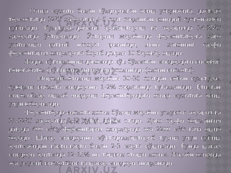  Озиқа муҳити билан тўлдирилган экиш ускунасига, дастлаб термостатда 32 0 С ҳароратда 5-6 соат сақланган конидий суспензияси қуйилади. Культура доимий аралаштириш ва аэрацияда 34-35 0 С ҳароратда ўстирилади. Ўстириш жараёнида ферментаторга ҳаво узатилиши қатъий назорат қилинади, яъни ҳавонинг сарфи ферментация охирларига бориб деярли 10 баровар ошади. Жадал кўпикланиш давомида кўп бўлмаган миқдордаги кимёвий пеногасител (кўпиксизлантирувчи) солинади (олеин кислота). Мицелий етилиш жараёни 30-36 соатдан кейин культурал суюқлик кислота миқдорини 1-2% сақлаганда тугалланади. Етилган мицелийлар ишлаб чиқариш ферментёридаги озиқа муҳитига экиш учун юборилади. Ферментёрда кислота ҳосил бўлиш жараёни узлуксиз аэрация ва 31-32 0 С ҳароратда 5-7 сутка давом этади. Ҳаво сарфи бошланғич даврда 400 м 3 /с, ферментация охирларида эса 2200 м 3 /с гача ошиб боради. Шакар миқдорини мўътадиллаштириб туриш учун қуйиш эритмасидан вақти-вақти билан 2-3 марта қўшилади. Бунда шакар миқдори эритмада 12-15% ни ташкил этиши лозим. Жараён охирида эса умумий кислоталик ва шакар миқдори аниқланади. 