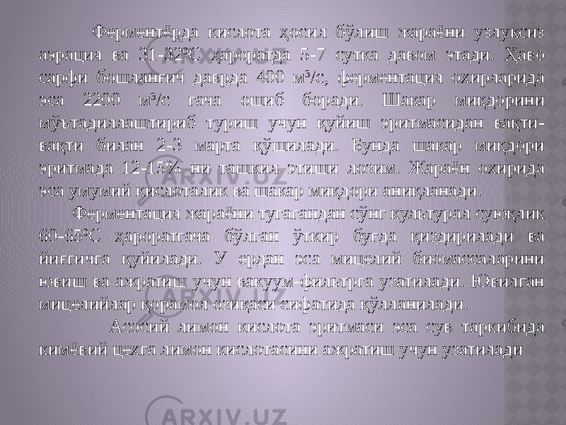  Ферментёрда кислота ҳосил бўлиш жараёни узлуксиз аэрация ва 31-32 0 С ҳароратда 5-7 сутка давом этади. Ҳаво сарфи бошланғич даврда 400 м 3 /с, ферментация охирларида эса 2200 м 3 /с гача ошиб боради. Шакар миқдорини мўътадиллаштириб туриш учун қуйиш эритмасидан вақти- вақти билан 2-3 марта қўшилади. Бунда шакар миқдори эритмада 12-15% ни ташкил этиши лозим. Жараён охирида эса умумий кислоталик ва шакар миқдори аниқланади. Ферментация жараёни тугагандан сўнг культурал суюқлик 60-65 0 С ҳароратгача бўлган ўткир буғда қиздирилади ва йиғгичга қуйилади. У ердан эса мицелий биомассаларини ювиш ва ажратиш учун вакуум-фильтрга узатилади. Ювилган мицелийлар қорамол озиқаси сифатида қўлланилади. Асосий лимон кислота эритмаси эса сув таркибида кимёвий цехга лимон кислотасини ажратиш учун узатилади 