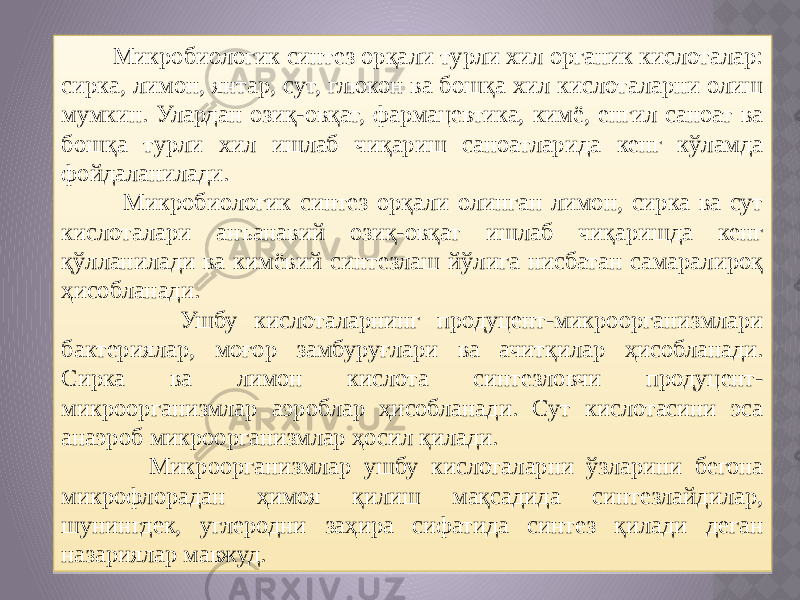  Микробиологик синтез орқали турли хил органик кислоталар: сирка, лимон, янтар, сут, глюкон ва бошқа хил кислоталарни олиш мумкин. Улардан озиқ-овқат, фармацевтика, кимё, енгил саноат ва бошқа турли хил ишлаб чиқариш саноатларида кенг кўламда фойдаланилади. Микробиологик синтез орқали олинган лимон, сирка ва сут кислоталари анъанавий озиқ-овқат ишлаб чиқаришда кенг қўлланилади ва кимёвий синтезлаш йўлига нисбатан самаралироқ ҳисобланади. Ушбу кислоталарнинг продуцент-микроорганизмлари бактериялар, моғор замбуруғлари ва ачитқилар ҳисобланади. Сирка ва лимон кислота синтезловчи продуцент- микроорганизмлар аэроблар ҳисобланади. Сут кислотасини эса анаэроб микроорганизмлар ҳосил қилади. Микроорганизмлар ушбу кислоталарни ўзларини бегона микрофлорадан ҳимоя қилиш мақсадида синтезлайдилар, шунингдек, углеродни заҳира сифатида синтез қилади деган назариялар мавжуд. 01 02 0A 15 070619 1E 01 02 04030A 0F22 25 01 1B 0710 28 15 10 01 02 15 19 0B10 