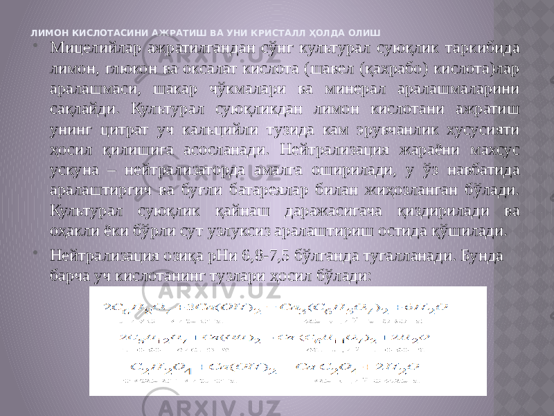 ЛИМОН КИСЛОТАСИНИ АЖРАТИШ ВА УНИ КРИСТАЛЛ ҲОЛДА ОЛИШ  Мицелийлар ажратилгандан сўнг культурал суюқлик таркибида лимон, глюкон ва оксалат кислота (шавел (қахрабо) кислота)лар аралашмаси, шакар чўкмалари ва минерал аралашмаларини сақлайди. Культурал суюқликдан лимон кислотани ажратиш унинг цитрат уч кальцийли тузида кам эрувчанлик хусусияти ҳосил қилишига асосланади. Нейтрализация жараёни махсус ускуна – нейтрализаторда амалга оширилади, у ўз навбатида аралаштиргич ва буғли батареялар билан жиҳозланган бўлади. Культурал суюқлик қайнаш даражасигача қиздирилади ва оҳакли ёки бўрли сут узлуксиз аралаштириш остида қўшилади.  Нейтрализация озиқа рНи 6,8-7,5 бўлганда тугалланади. Бунда барча уч кислотанинг тузлари ҳосил бўлади: 