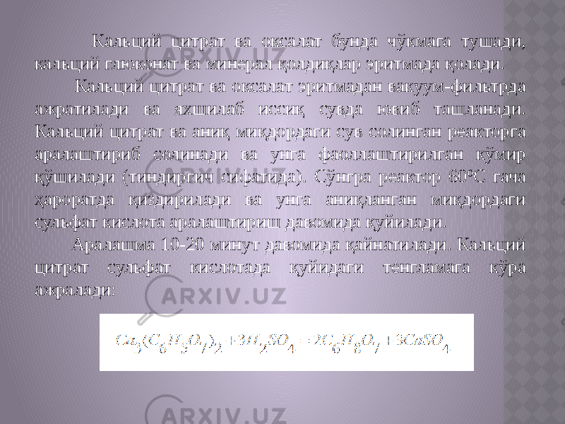  Кальций цитрат ва оксалат бунда чўкмага тушади, кальций глюконат ва минерал қолдиқлар эритмада қолади. Кальций цитрат ва оксалат эритмадан вакуум-фильтрда ажратилади ва яхшилаб иссиқ сувда ювиб ташланади. Кальций цитрат ва аниқ миқдордаги сув солинган реакторга аралаштириб солинади ва унга фаоллаштирилган кўмир қўшилади (тиндиргич сифатида). Сўнгра реактор 60 0 С гача ҳароратда қиздирилади ва унга аниқланган миқдордаги сульфат кислота аралаштириш давомида қуйилади. Аралашма 10-20 минут давомида қайнатилади. Кальций цитрат сульфат кислотада қуйидаги тенгламага кўра ажралади: 