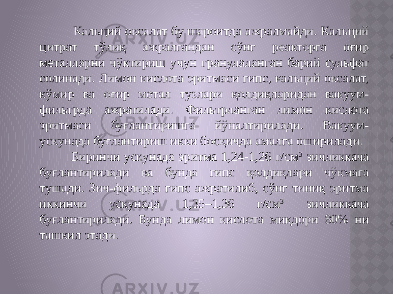  Кальций оксалат бу шароитда ажралмайди. Кальций цитрат тўлиқ ажралгандан сўнг реакторга оғир металларни чўктириш учун гранулаланган барий сульфат солинади. Лимон кислота эритмаси гипс, кальций оксалат, кўмир ва оғир метал тузлари қолдиқларидан вакуум- фильтрда ажратилади. Фильтрланган лимон кислота эритмаси буғлантиришга йўналтирилади. Вакуум- ускунада буғлантириш икки босқичда амалга оширилади. Биринчи ускунада эритма 1,24-1,26 г/см 3 зичликкача буғлантирилади ва бунда гипс қолдиқлари чўкмага тушади. Зич-фильрда гипс ажратилиб, сўнг тиниқ эритма иккинчи ускунада 1,35–1,36 г/см 3 зичликкача буғлантирилади. Бунда лимон кислота миқдори 80% ни ташкил этади. 