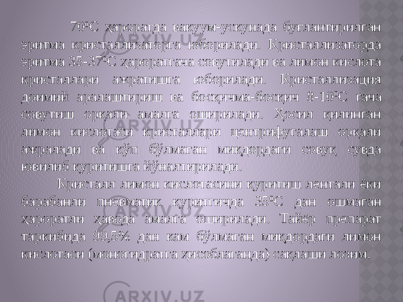  70 0 С ҳароратда вакуум-ускунада буғлантирилган эритма кристаллизаторга юборилади. Кристаллизаторда эритма 35-37 0 С ҳароратгача совутилади ва лимон кислота кристаллари ажратишга юборилади. Кристаллизация доимий аралаштириш ва босқичма-босқич 8-10 0 С гача совутиш орқали амалга оширилади. Ҳосил қилинган лимон кислотаси кристаллари центрифугалаш орқали ажралади ва кўп бўлмаган миқдордаги совуқ сувда ювилиб қуритишга йўналтирилади. Кристалл лимон кислотасини қуритиш лентали ёки барабанли пневматик қуритгичда 35 0 С дан ошмаган ҳароратли ҳавода амалга оширилади. Тайёр препарат таркибида 99,5% дан кам бўлмаган миқдордаги лимон кислотаси (моногидратга ҳисоблаганда) сақлаши лозим. 