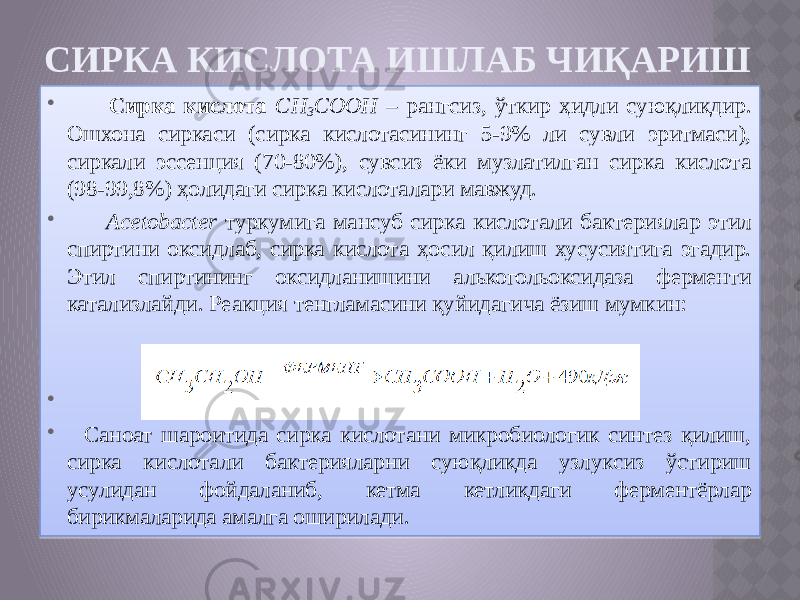 СИРКА КИСЛОТА ИШЛАБ ЧИҚАРИШ  Сирка кислота CH 3 COOH – рангсиз, ўткир ҳидли суюқликдир. Ошхона сиркаси (сирка кислотасининг 5-9% ли сувли эритмаси), сиркали эссенция (70-80%), сувсиз ёки музлатилган сирка кислота (98-99,8%) ҳолидаги сирка кислоталари мавжуд.  Acetobacter туркумига мансуб сирка кислотали бактериялар этил спиртини оксидлаб, сирка кислота ҳосил қилиш хусусиятига эгадир. Этил спиртининг оксидланишини алькогольоксидаза ферменти катализлайди. Реакция тенгламасини қуйидагича ёзиш мумкин:   Саноат шароитида сирка кислотани микробиологик синтез қилиш, сирка кислотали бактерияларни суюқликда узлуксиз ўстириш усулидан фойдаланиб, кетма кетликдаги ферментёрлар бирикмаларида амалга оширилади. 01 09 0215 01 01 03 01 2B 2C1912 0A 2D 01 05 060708 01 0A 35 04 01 01 01 01 28 0A 11 07 