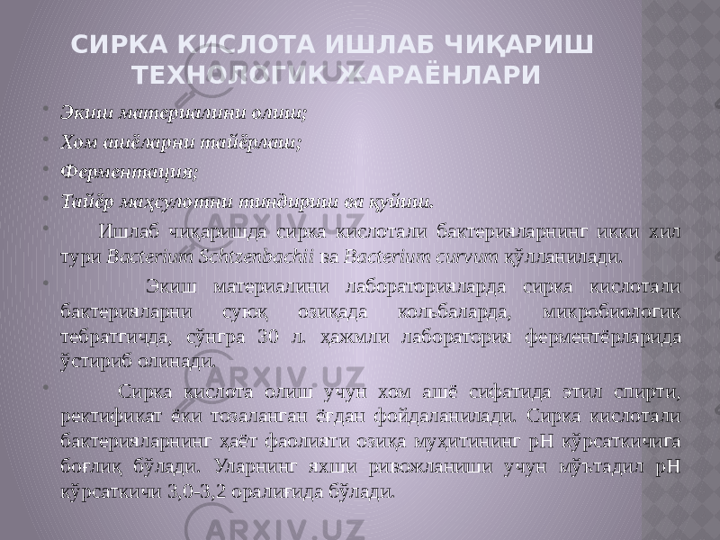 СИРКА КИСЛОТА ИШЛАБ ЧИҚАРИШ ТЕХНОЛОГИК ЖАРАЁНЛАРИ  Экиш материалини олиш;  Хом ашёларни тайёрлаш;  Ферментация;  Тайёр маҳсулотни тиндириш ва қуйиш.  Ишлаб чиқаришда сирка кислотали бактерияларнинг икки хил тури Bacterium Schtzenbachii ва Bacterium curvum қўлланилади.  Экиш материалини лабораторияларда сирка кислотали бактерияларни суюқ озиқада кольбаларда, микробиологик тебратгичда, сўнгра 30 л. ҳажмли лаборатория ферментёрларида ўстириб олинади.  Сирка кислота олиш учун хом ашё сифатида этил спирти, ректификат ёки тозаланган ёғдан фойдаланилади. Сирка кислотали бактерияларнинг ҳаёт фаолияти озиқа муҳитининг рН кўрсаткичига боғлиқ бўлади. Уларнинг яхши ривожланиши учун мўътадил рН кўрсаткичи 3,0-3,2 оралиғида бўлади. 