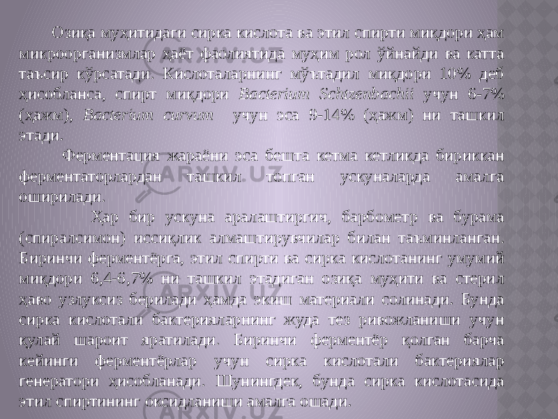  Озиқа муҳитидаги сирка кислота ва этил спирти миқдори ҳам микроорганизмлар ҳаёт фаолиятида муҳим рол ўйнайди ва катта таъсир кўрсатади. Кислоталарнинг мўътадил миқдори 10% деб ҳисобланса, спирт миқдори Bacterium Schtzenbachii учун 6-7% (ҳажм), Bacterium curvum учун эса 9-14% (ҳажм) ни ташкил этади. Ферментация жараёни эса бешта кетма кетликда бириккан ферментаторлардан ташкил топган ускуналарда амалга оширилади. Ҳар бир ускуна аралаштиргич, барбометр ва бурама (спиралсимон) иссиқлик алмаштирувчилар билан таъминланган. Биринчи ферментёрга, этил спирти ва сирка кислотанинг умумий миқдори 6,4-6,7% ни ташкил этадиган озиқа муҳити ва стерил ҳаво узлуксиз берилади ҳамда экиш материали солинади. Бунда сирка кислотали бактерияларнинг жуда тез ривожланиши учун қулай шароит яратилади. Биринчи ферментёр қолган барча кейинги ферментёрлар учун сирка кислотали бактериялар генератори ҳисобланади. Шунингдек, бунда сирка кислотасида этил спиртининг оксидланиши амалга ошади. 