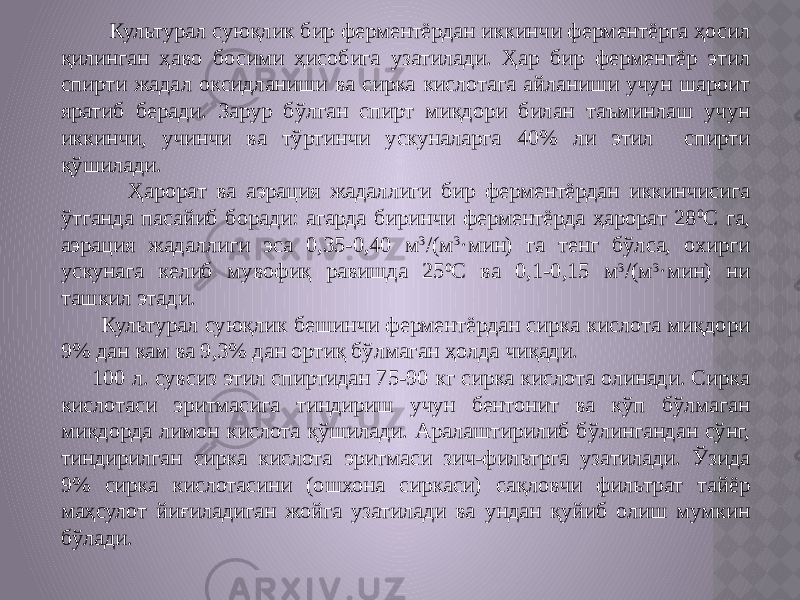  Культурал суюқлик бир ферментёрдан иккинчи ферментёрга ҳосил қилинган ҳаво босими ҳисобига узатилади. Ҳар бир ферментёр этил спирти жадал оксидланиши ва сирка кислотага айланиши учун шароит яратиб беради. Зарур бўлган спирт миқдори билан таъминлаш учун иккинчи, учинчи ва тўртинчи ускуналарга 40% ли этил спирти қўшилади. Ҳарорат ва аэрация жадаллиги бир ферментёрдан иккинчисига ўтганда пасайиб боради: агарда биринчи ферментёрда ҳарорат 28 0 С га, аэрация жадаллиги эса 0,35-0,40 м 3 /(м 3 ·мин) га тенг бўлса, охирги ускунага келиб мувофиқ равишда 25 0 С ва 0,1-0,15 м 3 /(м 3 ·мин) ни ташкил этади. Культурал суюқлик бешинчи ферментёрдан сирка кислота миқдори 9% дан кам ва 9,3% дан ортиқ бўлмаган ҳолда чиқади. 100 л. сувсиз этил спиртидан 75-90 кг сирка кислота олинади. Сирка кислотаси эритмасига тиндириш учун бентонит ва кўп бўлмаган миқдорда лимон кислота қўшилади. Аралаштирилиб бўлингандан сўнг, тиндирилган сирка кислота эритмаси зич-фильтрга узатилади. Ўзида 9% сирка кислотасини (ошхона сиркаси) сақловчи фильтрат тайёр маҳсулот йиғиладиган жойга узатилади ва ундан қуйиб олиш мумкин бўлади. 