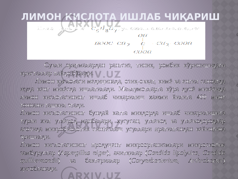 ЛИМОН КИСЛОТА ИШЛАБ ЧИҚАРИШ Сувли эритмалардан рангсиз, тиниқ, ромбик кўринишидаги кристаллар пайдо бўлади. Лимон кислотаси медицинада, озиқ-овқат, кимё ва енгил саноатда жуда кенг миқёсда ишлатилади. Маълумотларга кўра дунё миқёсида лимон кислотасининг ишлаб чиқарилиш ҳажми йилига 400 минг тоннани ташкил этади. Лимон кислотасининг бундай катта миқдорда ишлаб чиқарилишига турли хил углерод манбалари, хусусан, углевод ва углеводородлар асосида микробиологик синтезлаш усуллари яратилгандан кейингина эришилди. Лимон кислотасининг продуцент микроорганизмлари микроскопик замбуруғлар ( Aspergillus niger ), ачитқилар ( Candida lipolytica , Candida quilliermondii ) ва бактериялар ( Corynebacterium , Arthrobacter ) ҳисобланади. 