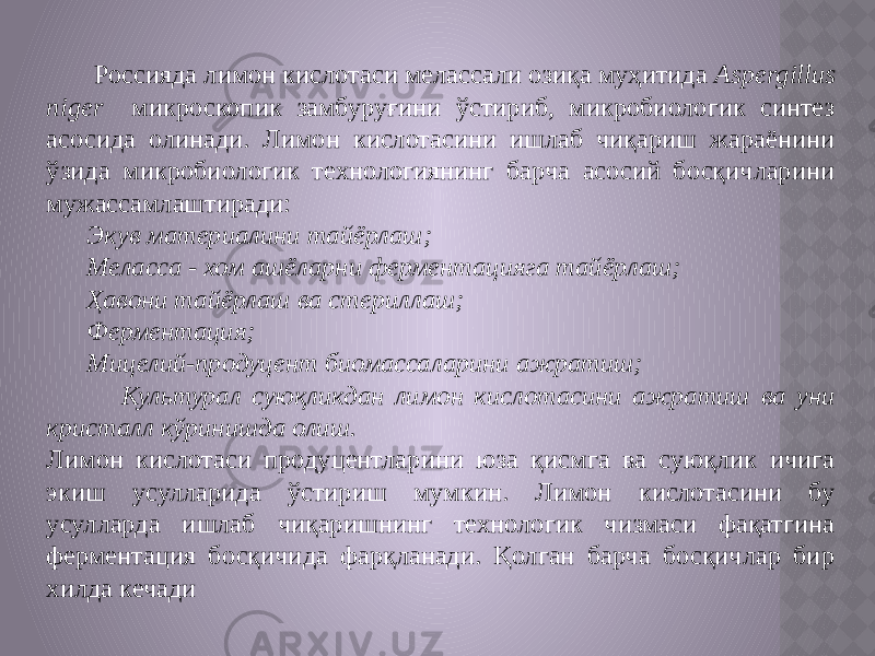  Россияда лимон кислотаси мелассали озиқа муҳитида Aspergillus niger микроскопик замбуруғини ўстириб, микробиологик синтез асосида олинади. Лимон кислотасини ишлаб чиқариш жараёнини ўзида микробиологик технологиянинг барча асосий босқичларини мужассамлаштиради: Экув материалини тайёрлаш; Меласса - хом ашёларни ферментацияга тайёрлаш; Ҳавони тайёрлаш ва стериллаш; Ферментация; Мицелий-продуцент биомассаларини ажратиш; Культурал суюқликдан лимон кислотасини ажратиш ва уни кристалл кўринишда олиш. Лимон кислотаси продуцентларини юза қисмга ва суюқлик ичига экиш усулларида ўстириш мумкин. Лимон кислотасини бу усулларда ишлаб чиқаришнинг технологик чизмаси фақатгина ферментация босқичида фарқланади. Қолган барча босқичлар бир хилда кечади 