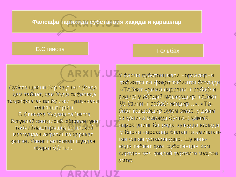 3Фалсафа тарихида субстанция ҳақидаги қарашлар Б.Спиноза С убстанцияни бир вақтнинг ўзида ҳам табиат, ҳам Худо сифатида таърифла ган ва бу икки тушунчани тенглаштирга н . Б .Спиноза Худони табиатга бутунлай сингдириб юборган, уни табиийлаштиришга ва илоҳий мазмундан ажратишга ҳаракат қ илган. Унинг пантеизми шундан иборат бўлган. У барча субстанцияли нарсаларни табиатга ва фақат табиатга боғлади. «Табиат ҳамма нарсанинг сабабчи - сидир; у абадий мавжуддир; табиат ўз-ўзининг сабабчисидир...». «Та - биат қандайдир буюм эмас; у доим ўз ҳолича мавжуд бўлган; ҳамма нарса унинг бағрида вужудга келади; у барча нарсалар билан таъминлан - ган улкан устахонадир . Ш у маъ - нода табиат ҳам, субстанция ҳам сиртдан ҳеч қандай турткига муҳтож эмас. Гольбах 