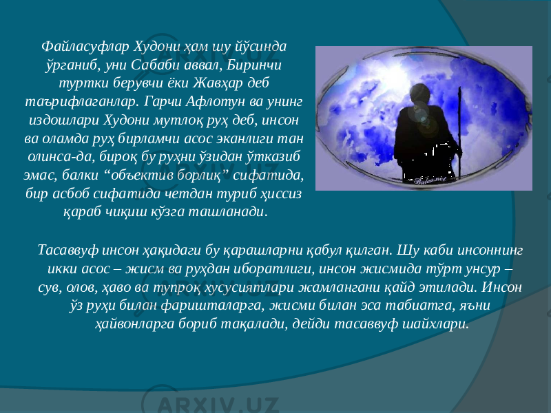 Тасаввуф инсон ҳақидаги бу қарашларни қабул қилган. Шу каби инсоннинг икки асос – жисм ва руҳдан иборатлиги, инсон жисмида тўрт унсур – сув, олов, ҳаво ва тупроқ хусусиятлари жамлангани қайд этилади. Инсон ўз руҳи билан фаришталарга, жисми билан эса табиатга, яъни ҳайвонларга бориб тақалади, дейди тасаввуф шайхлари.Файласуфлар Худони ҳам шу йўсинда ўрганиб, уни Сабаби аввал, Биринчи туртки берувчи ёки Жавҳар деб таърифлаганлар. Гарчи Афлотун ва унинг издошлари Худони мутлоқ руҳ деб, инсон ва оламда руҳ бирламчи асос эканлиги тан олинса-да, бироқ бу руҳни ўзидан ўтказиб эмас, балки “объектив борлиқ” сифатида, бир асбоб сифатида четдан туриб ҳиссиз қараб чиқиш кўзга ташланади. 