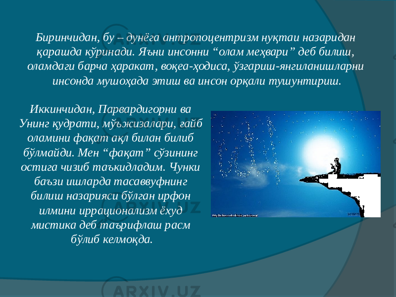 Биринчидан, бу – дунёга антропоцентризм нуқтаи назаридан қарашда кўринади. Яъни инсонни “олам меҳвари” деб билиш, оламдаги барча ҳаракат, воқеа-ҳодиса, ўзгариш-янгиланишларни инсонда мушоҳада этиш ва инсон орқали тушунтириш. Иккинчидан, Парвардигорни ва Унинг қудрати, мўъжизалари, ғайб оламини фақат ақл билан билиб бўлмайди. Мен “фақат” сўзининг остига чизиб таъкидладим. Чунки баъзи ишларда тасаввуфнинг билиш назарияси бўлган ирфон илмини иррационализм ёхуд мистика деб таърифлаш расм бўлиб келмоқда. 