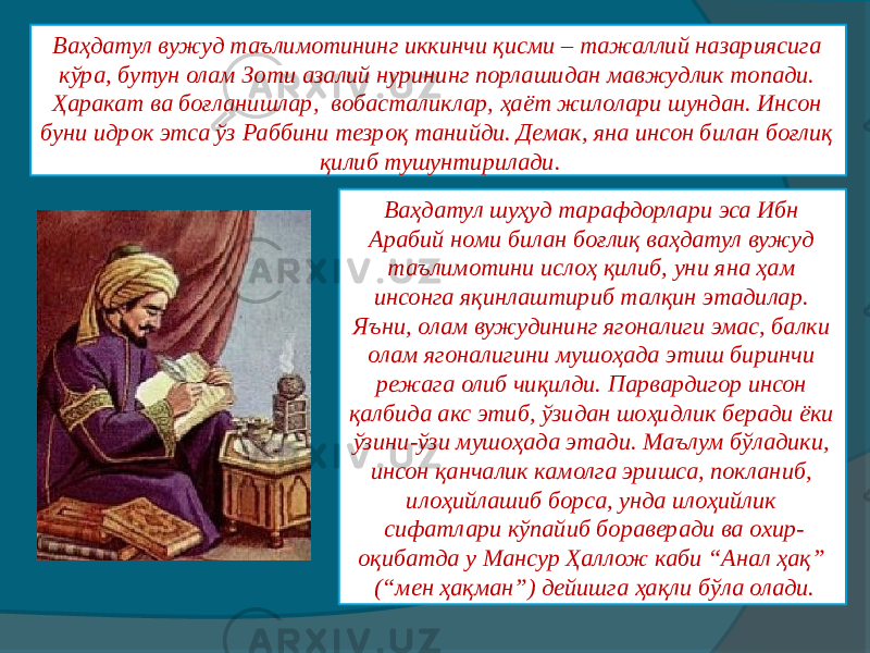 Ваҳдатул вужуд таълимотининг иккинчи қисми – тажаллий назариясига кўра, бутун олам Зоти азалий нурининг порлашидан мавжудлик топади. Ҳаракат ва боғланишлар,  вобасталиклар, ҳаёт жилолари шундан. Инсон буни идрок этса ўз Раббини тезроқ танийди. Демак, яна инсон билан боғлиқ қилиб тушунтирилади. Ваҳдатул шуҳуд тарафдорлари эса Ибн Арабий номи билан боғлиқ ваҳдатул вужуд таълимотини ислоҳ қилиб, уни яна ҳам инсонга яқинлаштириб талқин этадилар. Яъни, олам вужудининг ягоналиги эмас, балки олам ягоналигини мушоҳада этиш биринчи режага олиб чиқилди. Парвардигор инсон қалбида акс этиб, ўзидан шоҳидлик беради ёки ўзини-ўзи мушоҳада этади. Маълум бўладики, инсон қанчалик камолга эришса, покланиб, илоҳийлашиб борса, унда илоҳийлик сифатлари кўпайиб бораверади ва охир- оқибатда у Мансур Ҳаллож каби “Анал ҳақ” (“мен ҳақман”) дейишга ҳақли бўла олади. 