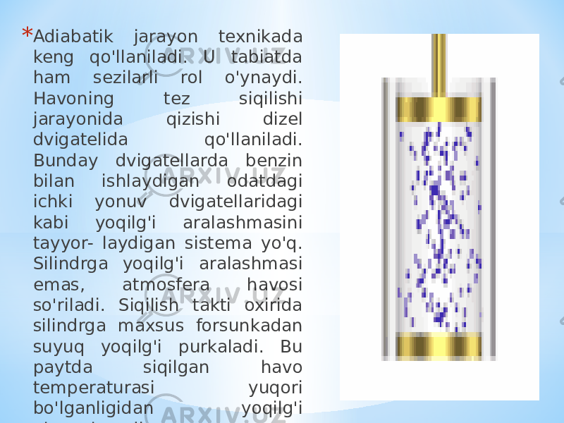 * Adiabatik jarayon texnikada keng qo&#39;llaniladi. U tabiatda ham sezilarli rol o&#39;ynaydi. Havoning tez siqilishi jarayonida qizishi dizel dvigatelida qo&#39;llaniladi. Bunday dvigatellarda benzin bilan ishlaydigan odatdagi ichki yonuv dvigatellaridagi kabi yoqilg&#39;i aralashmasini tayyor- laydigan sistema yo&#39;q. Silindrga yoqilg&#39;i aralashmasi emas, atmosfera havosi so&#39;riladi. Siqilish takti oxirida silindrga maxsus forsunkadan suyuq yoqilg&#39;i purkaladi. Bu paytda siqilgan havo temperaturasi yuqori bo&#39;lganligidan yoqilg&#39;i alangalanadi 