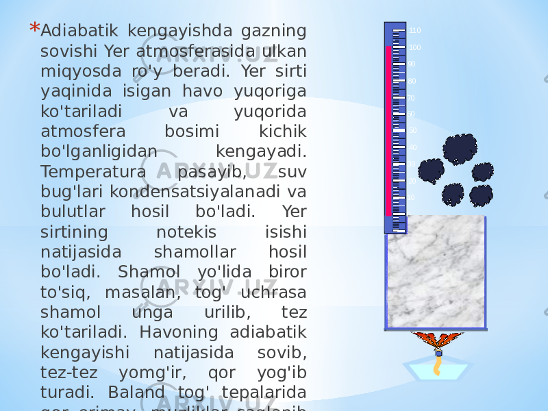 * Adiabatik kengayishda gazning sovishi Yer atmosferasida ulkan miqyosda ro&#39;y beradi. Yer sirti yaqinida isigan havo yuqoriga ko&#39;tariladi va yuqorida atmosfera bosimi kichik bo&#39;lganligidan kengayadi. Temperatura pasayib, suv bug&#39;lari kondensatsiyalanadi va bulutlar hosil bo&#39;ladi. Yer sirtining notekis isishi natijasida shamollar hosil bo&#39;ladi. Shamol yo&#39;lida biror to&#39;siq, masalan, tog&#39; uchrasa shamol unga urilib, tez ko&#39;tariladi. Havoning adiabatik kengayishi natijasida sovib, tez-tez yomg&#39;ir, qor yog&#39;ib turadi. Baland tog&#39; tepalarida qor erimay, muzliklar saqlanib turadi. -10010 2030 40 506070 8090 100 110 