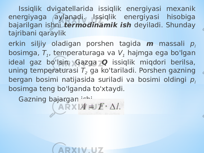 Issiqlik dvigatellarida issiqlik energiyasi mexanik energiyaga aylanadi. Issiqlik energiyasi hisobiga bajarilgan ishni termodinamik ish deyiladi. Shunday tajribani qaraylik erkin siljiy oladigan porshen tagida m massali p l bosimga, T 1 , temperaturaga va V 1 hajmga ega bo&#39;lgan ideal gaz bo&#39;lsin. Gazga Q issiqlik miqdori berilsa, uning temperaturasi T 2 ga ko&#39;tariladi. Porshen gazning bergan bosimi natijasida suriladi va bosimi oldingi p l bosimga teng bo&#39;lganda to&#39;xtaydi. Gazning bajargan ishi 