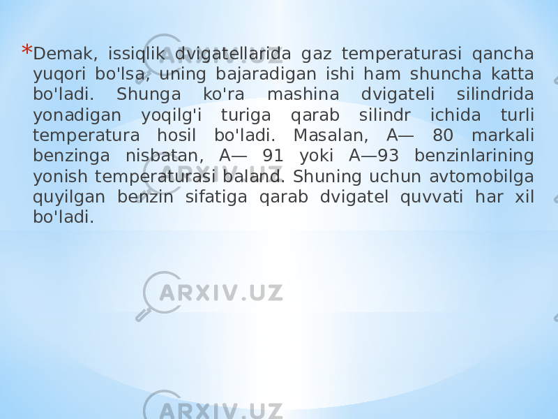 * Demak, issiqlik dvigatellarida gaz temperaturasi qancha yuqori bo&#39;lsa, uning bajaradigan ishi ham shuncha katta bo&#39;ladi. Shunga ko&#39;ra mashina dvigateli silindrida yonadigan yoqilg&#39;i turiga qarab silindr ichida turli temperatura hosil bo&#39;ladi. Masalan, A— 80 markali benzinga nisbatan, A— 91 yoki A—93 benzinlarining yonish temperaturasi baland. Shuning uchun avtomobilga quyilgan benzin sifatiga qarab dvigatel quvvati har xil bo&#39;ladi. 