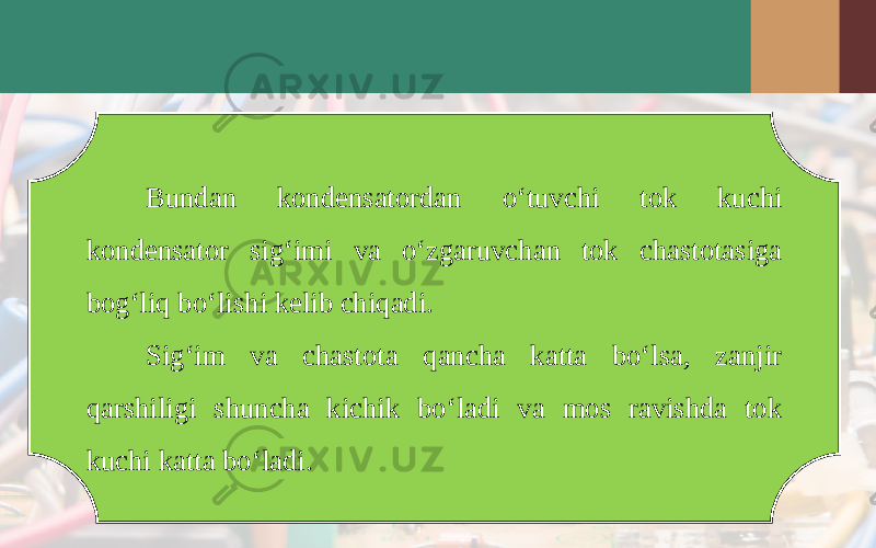 Bundan kondensatordan o‘tuvchi tok kuchi kondensator sig‘imi va o‘zgaruvchan tok chastotasiga bog‘liq bo‘lishi kelib chiqadi. Sig‘im va chastota qancha katta bo‘lsa, zanjir qarshiligi shuncha kichik bo‘ladi va mos ravishda tok kuchi katta bo‘ladi. 