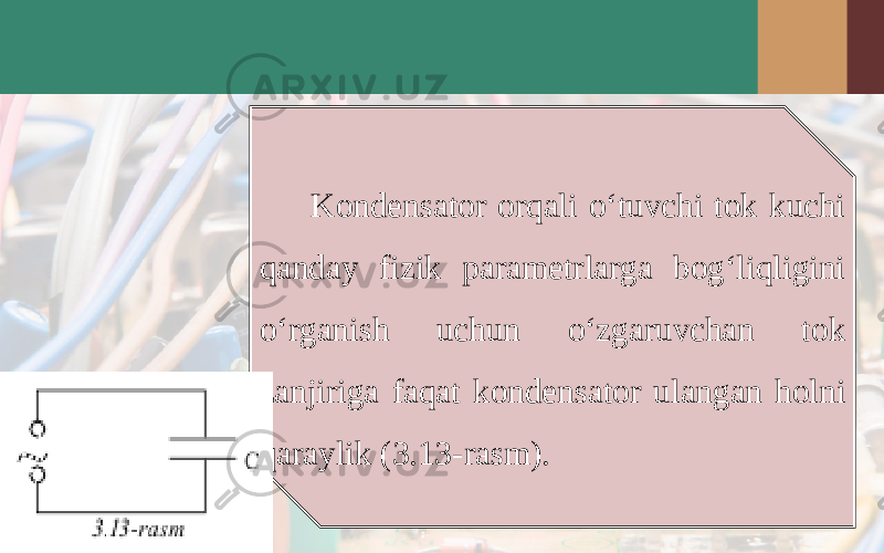 Kondensator orqali o‘tuvchi tok kuchi qanday fizik parametrlarga bog‘liqligini o‘rganish uchun o‘zgaruvchan tok zanjiriga faqat kondensator ulangan holni qaraylik (3.13-rasm). 