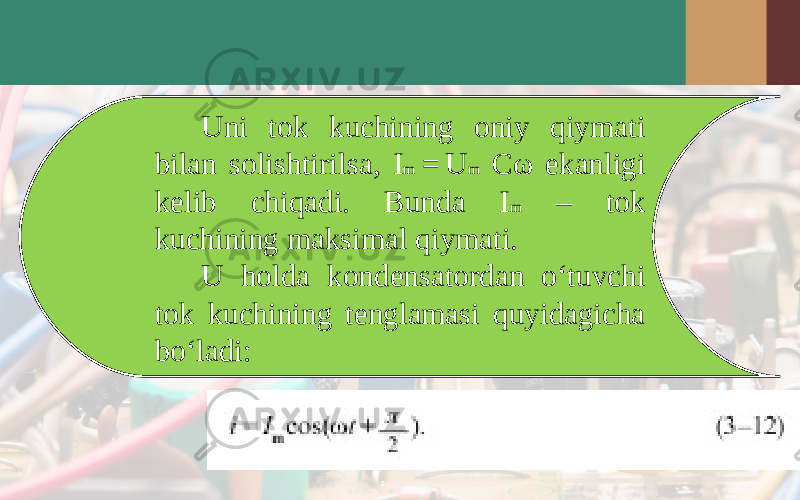 Uni tok kuchining oniy qiymati bilan solishtirilsa, I m  = U m C ω ekanligi kelib chiqadi. Bunda I m – tok kuchining maksimal qiymati. U holda kondensatordan o‘tuvchi tok kuchining tenglamasi quyidagicha bo‘ladi: 