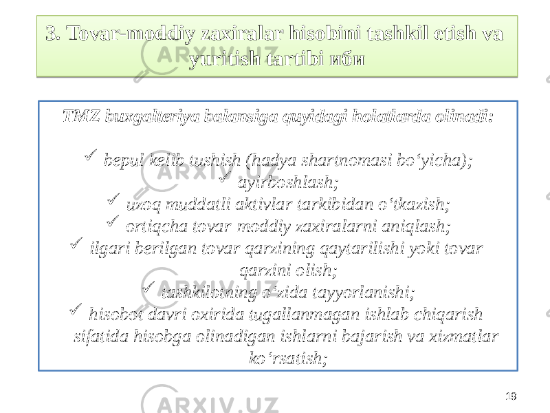 193. Tovar-moddiy zaxiralar hisobini tashkil etish va yuritish tartibi иби TMZ buxgalteriya balansiga quyidagi holatlarda olinadi:  bepul kelib tushish (hadya shartnomasi bo‘yicha);  ayirboshlash;  uzoq muddatli aktivlar tarkibidan o‘tkazish;  ortiqcha tovar-moddiy zaxiralarni aniqlash;  ilgari berilgan tovar qarzining qaytarilishi yoki tovar qarzini olish;  tashkilotning o‘zida tayyorlanishi;  hisobot davri oxirida tugallanmagan ishlab chiqarish sifatida hisobga olinadigan ishlarni bajarish va xizmatlar ko‘rsatish;2C170B 1E251A1D 