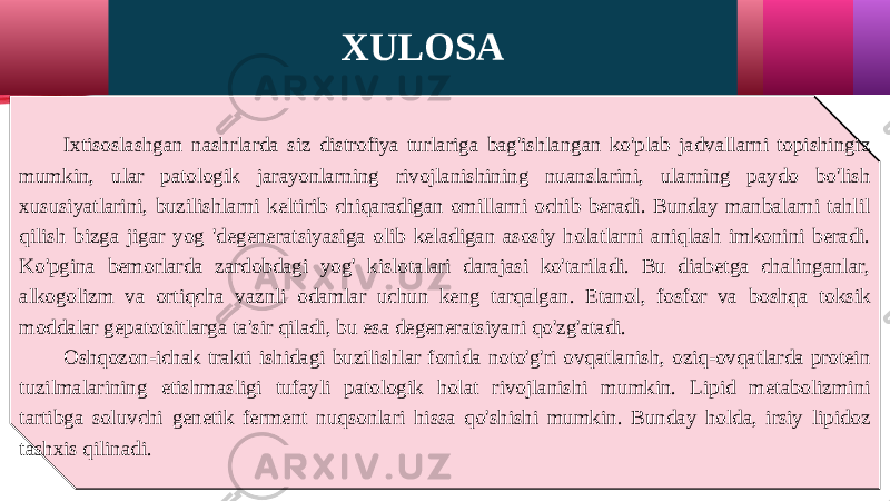 XULOSA Ixtisoslashgan nashrlarda siz distrofiya turlariga bag&#39;ishlangan ko&#39;plab jadvallarni topishingiz mumkin, ular patologik jarayonlarning rivojlanishining nuanslarini, ularning paydo bo&#39;lish xususiyatlarini, buzilishlarni keltirib chiqaradigan omillarni ochib beradi. Bunday manbalarni tahlil qilish bizga jigar yog &#39;degeneratsiyasiga olib keladigan asosiy holatlarni aniqlash imkonini beradi. Ko&#39;pgina bemorlarda zardobdagi yog&#39; kislotalari darajasi ko&#39;tariladi. Bu diabetga chalinganlar, alkogolizm va ortiqcha vaznli odamlar uchun keng tarqalgan. Etanol, fosfor va boshqa toksik moddalar gepatotsitlarga ta&#39;sir qiladi, bu esa degeneratsiyani qo&#39;zg&#39;atadi. Oshqozon-ichak trakti ishidagi buzilishlar fonida noto&#39;g&#39;ri ovqatlanish, oziq-ovqatlarda protein tuzilmalarining etishmasligi tufayli patologik holat rivojlanishi mumkin. Lipid metabolizmini tartibga soluvchi genetik ferment nuqsonlari hissa qo&#39;shishi mumkin. Bunday holda, irsiy lipidoz tashxis qilinadi. 