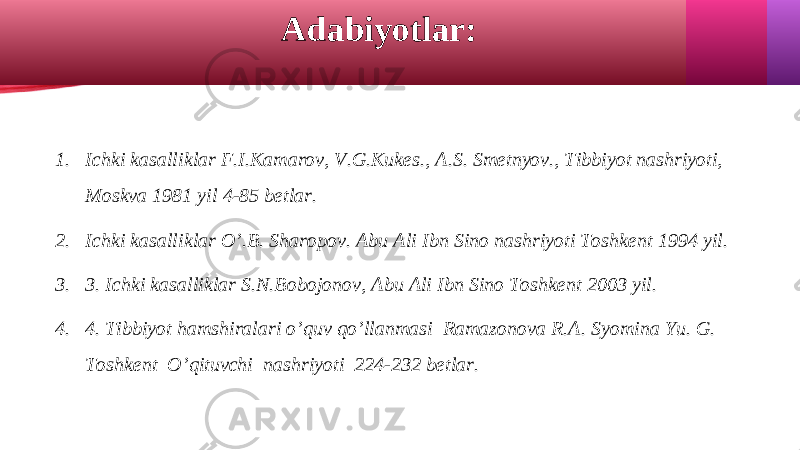 1. Ichki kasalliklar F.I.Kamarov, V.G.Kukes., A.S. Smetnyov., Tibbiyot nashriyoti, Moskva 1981 yil 4-85 betlar. 2. Ichki kasalliklar O’.B. Sharopov. Abu Ali Ibn Sino nashriyoti Toshkent 1994 yil. 3. 3. Ichki kasalliklar S.N.Bobojonov, Abu Ali Ibn Sino Toshkent 2003 yil. 4. 4. Tibbiyot hamshiralari o’quv qo’llanmasi Ramazonova R.A. Syomina Yu. G. Toshkent O’qituvchi nashriyoti 224-232 betlar. Adabiyotlar: 