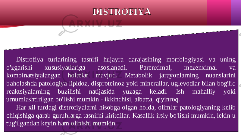 DISTROFIYA Distrofiya turlarining tasnifi hujayra darajasining morfologiyasi va uning o&#39;zgarishi xususiyatlariga asoslanadi. Parenximal, mezenximal va kombinatsiyalangan holatlar mavjud. Metabolik jarayonlarning nuanslarini baholashda patologiya lipidoz, disproteinoz yoki minerallar, uglevodlar bilan bog&#39;liq reaktsiyalarning buzilishi natijasida yuzaga keladi. Ish mahalliy yoki umumlashtirilgan bo&#39;lishi mumkin - ikkinchisi, albatta, qiyinroq. Har xil turdagi distrofiyalarni hisobga olgan holda, olimlar patologiyaning kelib chiqishiga qarab guruhlarga tasnifni kiritdilar. Kasallik irsiy bo&#39;lishi mumkin, lekin u tug&#39;ilgandan keyin ham olinishi mumkin. 