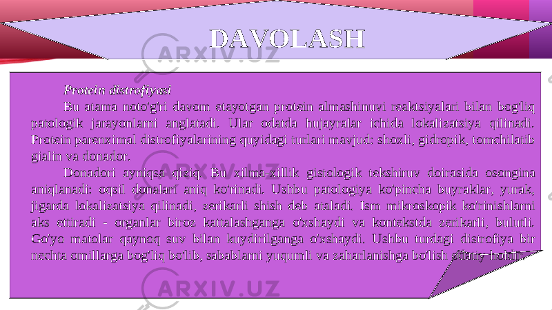 DAVOLASH Protein distrofiyasi Bu atama noto&#39;g&#39;ri davom etayotgan protein almashinuvi reaktsiyalari bilan bog&#39;liq patologik jarayonlarni anglatadi. Ular odatda hujayralar ichida lokalizatsiya qilinadi. Protein parenximal distrofiyalarining quyidagi turlari mavjud: shoxli, gidropik, tomchilatib gialin va donador. Donadori ayniqsa qiziq. Bu xilma-xillik gistologik tekshiruv doirasida osongina aniqlanadi: oqsil donalari aniq ko&#39;rinadi. Ushbu patologiya ko&#39;pincha buyraklar, yurak, jigarda lokalizatsiya qilinadi, zerikarli shish deb ataladi. Ism mikroskopik ko&#39;rinishlarni aks ettiradi - organlar biroz kattalashganga o&#39;xshaydi va kontekstda zerikarli, bulutli. Go&#39;yo matolar qaynoq suv bilan kuydirilganga o&#39;xshaydi. Ushbu turdagi distrofiya bir nechta omillarga bog&#39;liq bo&#39;lib, sabablarni yuqumli va zaharlanishga bo&#39;lish odatiy holdir. 