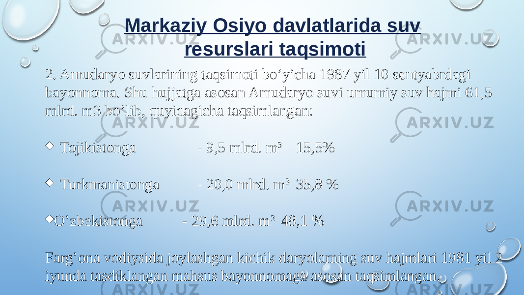 Markaziy Osiyo davlatlarida suv resurslari taqsimoti 2. Amudaryo suvlarining taqsimoti bo’yicha 1987 yil 10 sentyabrdagi bayonnoma. Shu hujjatga asosan Amudaryo suvi umumiy suv hajmi 61,5 mlrd. m3 bo’lib, quyidagicha taqsimlangan: ¨ Tojikistonga - 9,5 mlrd. m 3 15,5% ¨ Turkmanistonga - 20,0 mlrd. m 3 35,8 % ¨ O’zbekistonga - 29,6 mlrd. m 3 48,1 % Farg’ona vodiysida joylashgan kichik daryolarning suv hajmlari 1981 yil 2 iyunda tasdiklangan mahsus bayonnomaga asosan taqsimlangan. 