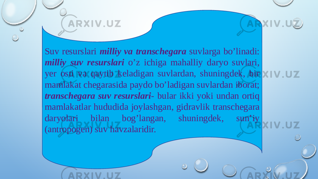 Suv resurslari milliy va transchegara suvlarga bo’linadi: milliy suv resurslari o’z ichiga mahalliy daryo suvlari, yer osti va qaytib keladigan suvlardan, shuningdek, bir mamlakat chegarasida paydo bo’ladigan suvlardan iborat; transchegara suv resurslari - bular ikki yoki undan ortiq mamlakatlar hududida joylashgan, gidravlik transchegara daryolari bilan bog’langan, shuningdek, sun’iy (antropogen) suv havzalaridir. 