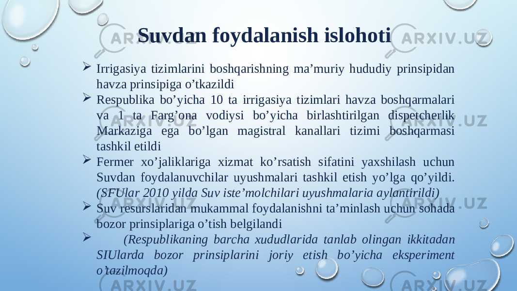 Suvdan foydalanish islohoti  Irrigasiya tizimlarini boshqarishning ma’muriy hududiy prinsipidan havza prinsipiga o’tkazildi  Respublika bo’yicha 10 ta irrigasiya tizimlari havza boshqarmalari va 1 ta Farg’ona vodiysi bo’yicha birlashtirilgan dispetcherlik Markaziga ega bo’lgan magistral kanallari tizimi boshqarmasi tashkil etildi  Fermer xo’jaliklariga xizmat ko’rsatish sifatini yaxshilash uchun Suvdan foydalanuvchilar uyushmalari tashkil etish yo’lga qo’yildi. (SFUlar 2010 yilda Suv iste’molchilari uyushmalaria aylantirildi)  Suv resurslaridan mukammal foydalanishni ta’minlash uchun sohada bozor prinsiplariga o’tish belgilandi  (Respublikaning barcha xududlarida tanlab olingan ikkitadan SIUlarda bozor prinsiplarini joriy etish bo’yicha eksperiment o’tazilmoqda) 