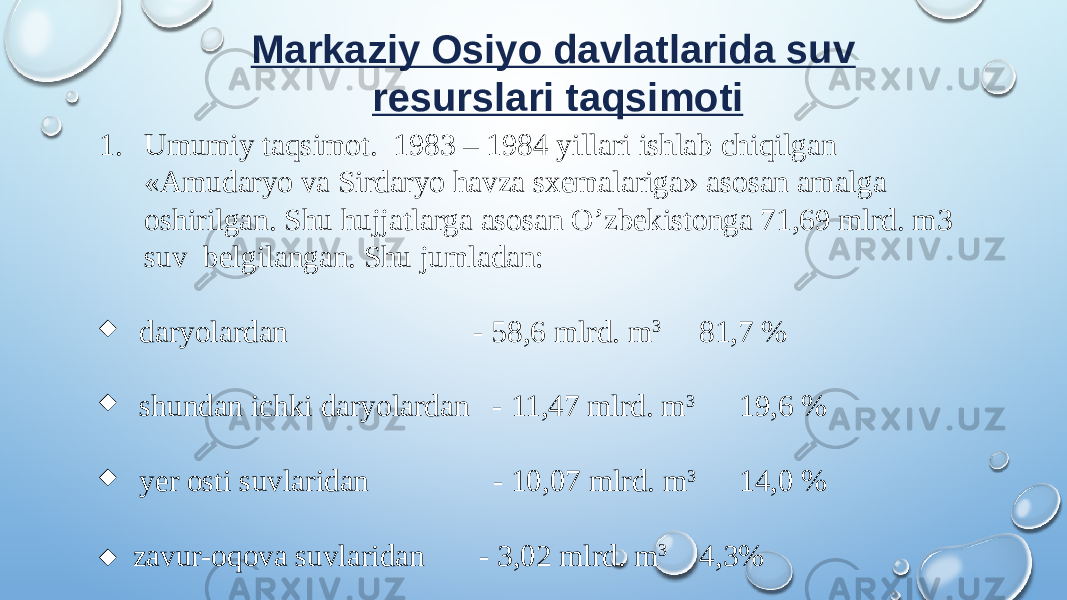 Markaziy Osiyo davlatlarida suv resurslari taqsimoti 1. Umumiy taqsimot. 1983 – 1984 yillari ishlab chiqilgan «Amudaryo va Sirdaryo havza sxemalariga» asosan amalga oshirilgan. Shu hujjatlarga asosan O’zbekistonga 71,69 mlrd. m3 suv belgilangan. Shu jumladan: ¨ daryolardan - 58,6 mlrd. m 3 81,7 % ¨ shundan ichki daryolardan - 11,47 mlrd. m 3 19,6 % ¨ yer osti suvlaridan - 10,07 mlrd. m 3 14,0 % ¨ zavur-oqova suvlaridan - 3,02 mlrd. m 3 4,3% 