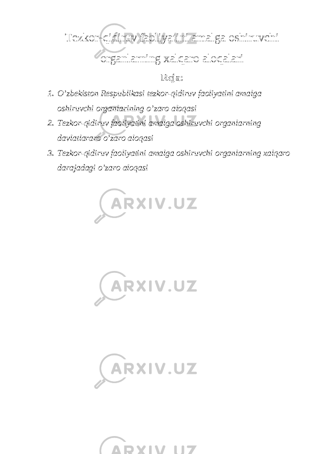 Tezkor-qidiruv faoliyatini amalga oshiruvchi organlarning xalqaro aloqalari Reja: 1. O’zbekiston Respublikasi tezkor-qidiruv faoliyatini amalga oshiruvchi organlarining o’zaro aloqasi 2. Tezkor-qidiruv faoliyatini amalga oshiruvchi organlarning davlatlararo o’zaro aloqasi 3. Tezkor-qidiruv faoliyatini amalga oshiruvchi organlarning xalqaro darajadagi o’zaro aloqasi 