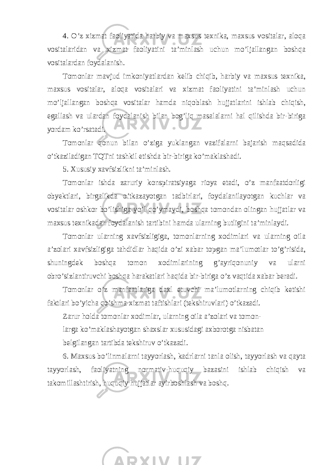 4. O’z xizmat faoliyatida harbiy va maxsus texnika, maxsus vositalar, aloqa vositalaridan va xizmat faoliyatini ta’minlash uchun mo’ljallangan boshqa vositalardan foydalanish. Tomonlar mavjud imkoniyatlardan kelib chiqib, harbiy va maxsus texnika, maxsus vositalar, aloqa vositalari va xizmat faoliyatini ta’minlash uchun mo’ljallangan boshqa vositalar hamda niqoblash hujjatlarini ishlab chiqish, egallash va ulardan foydalanish bilan bog’liq masalalarni hal qilishda bir-biriga yordam ko’rsatadi. Tomonlar qonun bilan o’ziga yuklangan vazifalarni bajarish maqsadida o’tkaziladigan TQTni tashkil etishda bir-biriga ko’maklashadi. 5. Xususiy xavfsizlikni ta’minlash. Tomonlar ishda zaruriy konspiratsiyaga rioya etadi, o’z manfaatdorligi obyektlari, birgalikda o’tkazayotgan tadbirlari, foydalanilayotgan kuchlar va vositalar oshkor bo’lishiga yo’l qo’ymaydi, boshqa tomondan olingan hujjatlar va maxsus texnikadan foydalanish tartibini hamda ularning butligini ta’minlaydi. Tomonlar ularning xavfsizligiga, tomonlarning xodimlari va ularning oila a’zolari xavfsizligiga tahdidlar haqida o’zi xabar topgan ma’lumotlar to’g’risida, shuningdek boshqa tomon xodimlarining g’ayriqonuniy va ularni obro’sizlantiruvchi boshqa harakatlari haqida bir-biriga o’z vaqtida xabar beradi. Tomonlar o’z manfaatlariga daxl etuvchi ma’lumotlarning chiqib ketishi faktlari bo’yicha qo’shma xizmat taftishlari (tekshiruvlari) o’tkazadi. Zarur holda tomonlar xodimlar, ularning oila a’zolari va tomon- larga ko’maklashayotgan shaxslar xususidagi axborotga nisbatan belgilangan tartibda tekshiruv o’tkazadi. 6. Maxsus bo’linmalarni tayyorlash, kadrlarni tanla olish, tayyorlash va qayta tayyorlash, faoliyatning normativ-huquqiy bazasini ishlab chiqish va takomillashtirish, huquqiy hujjatlar ayirboshlash va boshq. 