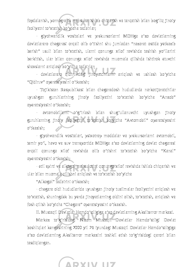 foydalanish, pornografik mahsulot ishlab chiqarish va tarqatish bilan bog’liq jinoiy faoliyatni to’xtatish bo’yicha tadbirlar; - giyohvandlik vositalari va prekursorlarni MDHga a’zo davlatlarning davlatlararo chegarasi orqali olib o’tishni shu jumladan “nazorat ostida yetkazib berish” usuli bilan to’xtatish, ularni qonunga xilof ravishda tashish yo’llarini berkitish, ular bilan qonunga xilof ravishda muomala qilishda ishtirok etuvchi shaxslarni aniqlash bo’yicha tadbirlar; - davlatlararo qidiruvdagi jinoyatchilarni aniqlash va ushlash bo’yicha “Qidiruv” operatsiyasini o’tkazish; - Tojikiston Respublikasi bilan chegaradosh hududlarda narkotijoratchilar uyushgan guruhlarining jinoiy faoliyatini to’xtatish bo’yicha “Anzob” operatsiyasini o’tkazish; - avtomobillarni o’g’irlash bilan shug’ullanuvchi uyushgan jinoiy guruhlarning jinoiy faoliyatini to’xtatish bo’yicha “Avtomobil” operatsiyasini o’tkazish; - giyohvandlik vositalari, psixotrop moddalar va prekursorlarni avtomobil, temir yo’l, havo va suv transportida MDHga a’zo davlatlarning davlat chegarasi orqali qonunga xilof ravishda olib o’tishni to’xtatish bo’yicha “Kanal” operatsiyasini o’tkazish; - etil spirti va alkogol mahsulotini qonunga xilof ravishda ishlab chiqarish va ular bilan muomala qilishni aniqlash va to’xtatish bo’yicha “Alkogol” tadbirini o’tkazish; - chegara oldi hududlarida uyushgan jinoiy tuzilmalar faoliyatini aniqlash va to’xtatish, shuningdek bu yerda jinoyatlarning oldini olish, to’xtatish, aniqlash va fosh qilish bo’yicha “Chegara” operatsiyasini o’tkazish. II. Mustaqil Davlatlar Hamdo’stligiga a’zo davlatlarning Aksilterror markazi. Markaz to’g’risidagi Nizom Mustaqil Davlatlar Hamdo’stligi Davlat boshliqlari kengashining 2000 yil 21 iyundagi Mustaqil Davlatlar Hamdo’stligiga a’zo davlatlarning Aksilterror markazini tashkil etish to’g’risidagi qarori bilan tasdiqlangan. 